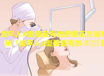 成年人X型腿最有效的矫正方法揭秘「成年人x型腿最有效 🦆 的矫正方法揭秘」